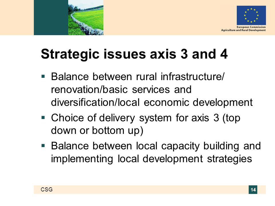 CSG 14 Strategic issues axis 3 and 4 Balance between rural infrastructure/ renovation/basic services and diversification/local economic development Choice of delivery system for axis 3 (top down or bottom up) Balance between local capacity building and implementing local development strategies