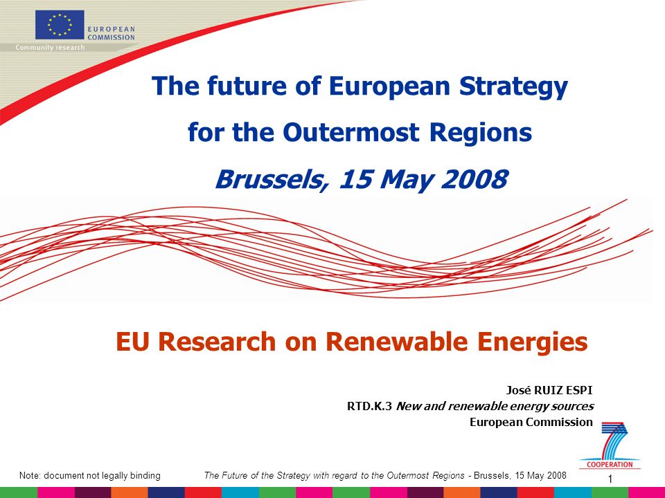 The Future of the Strategy with regard to the Outermost Regions - Brussels, 15 May 2008Note: document not legally binding 1 José RUIZ ESPI RTD.K.3 New and renewable energy sources European Commission EU Research on Renewable Energies The future of European Strategy for the Outermost Regions Brussels, 15 May 2008