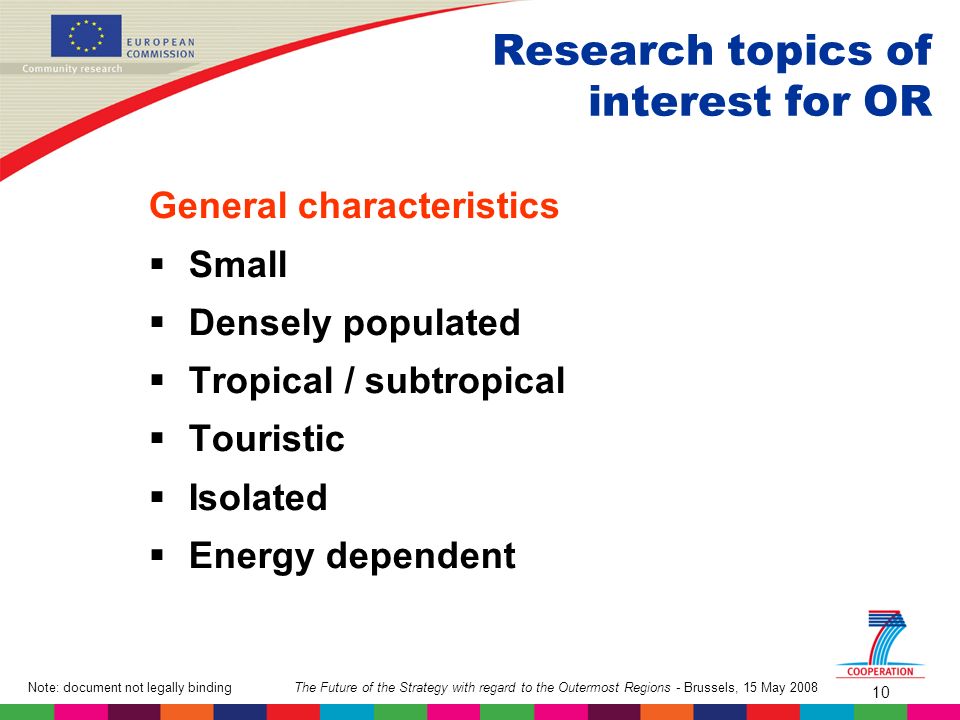 The Future of the Strategy with regard to the Outermost Regions - Brussels, 15 May 2008Note: document not legally binding 10 Research topics of interest for OR General characteristics Small Densely populated Tropical / subtropical Touristic Isolated Energy dependent