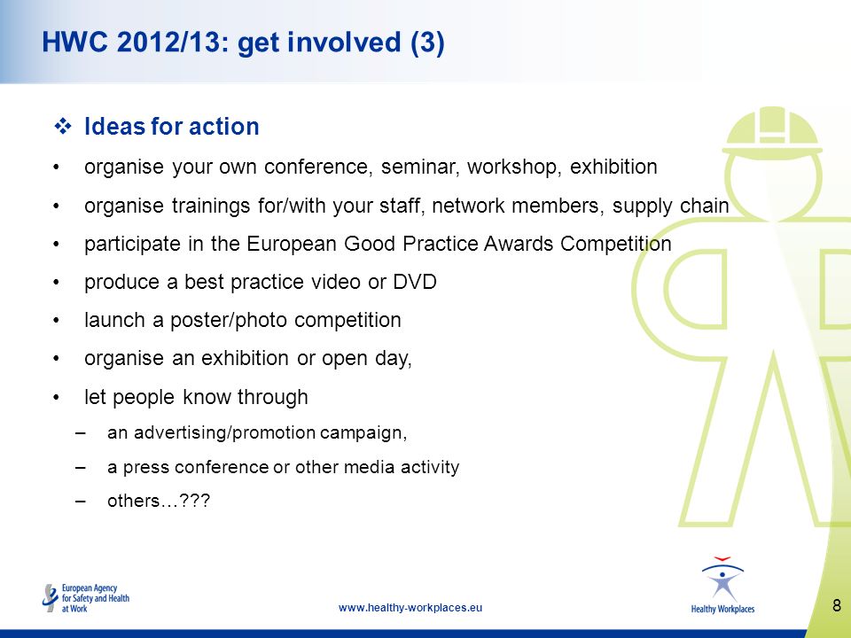 8   HWC 2012/13: get involved (3) Ideas for action organise your own conference, seminar, workshop, exhibition organise trainings for/with your staff, network members, supply chain participate in the European Good Practice Awards Competition produce a best practice video or DVD launch a poster/photo competition organise an exhibition or open day, let people know through –an advertising/promotion campaign, –a press conference or other media activity –others…