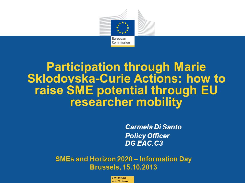 Date: in 12 pts Participation through Marie Sklodovska-Curie Actions: how to raise SME potential through EU researcher mobility Education and Culture Carmela Di Santo Policy Officer DG EAC.C3 SMEs and Horizon 2020 – Information Day Brussels,