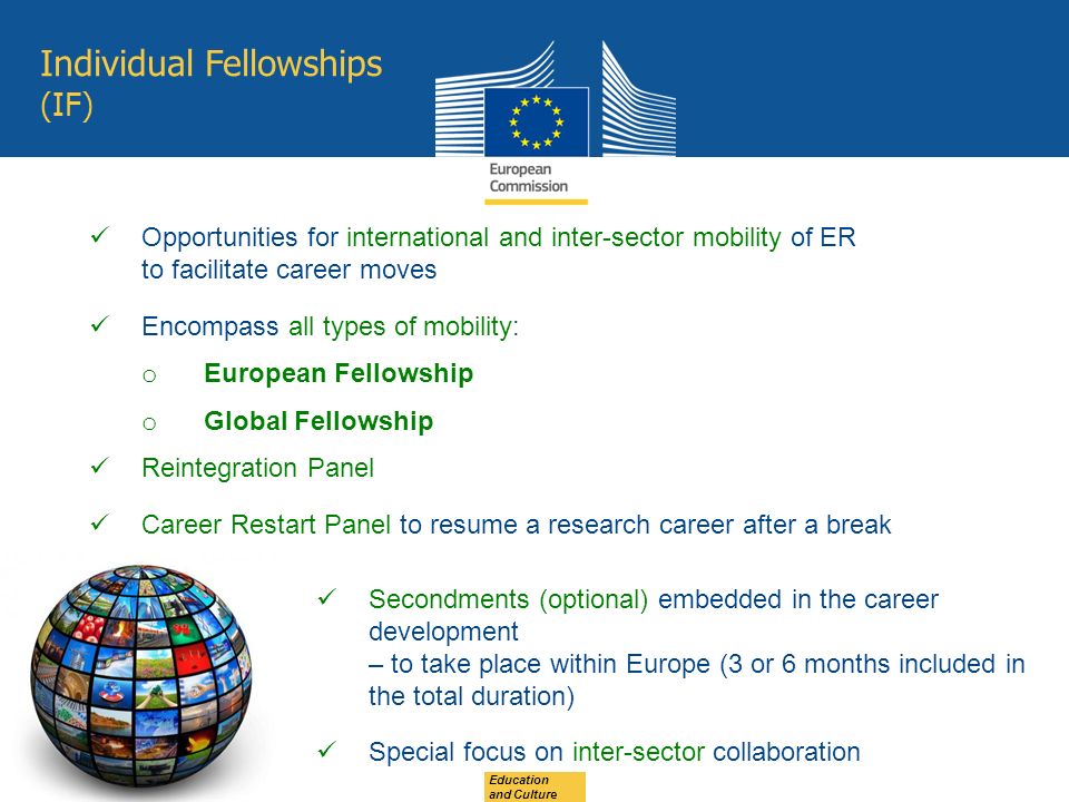 Education and Culture Individual Fellowships (IF) Opportunities for international and inter-sector mobility of ER to facilitate career moves Encompass all types of mobility: o European Fellowship o Global Fellowship Reintegration Panel Career Restart Panel to resume a research career after a break Secondments (optional) embedded in the career development – to take place within Europe (3 or 6 months included in the total duration) Special focus on inter-sector collaboration