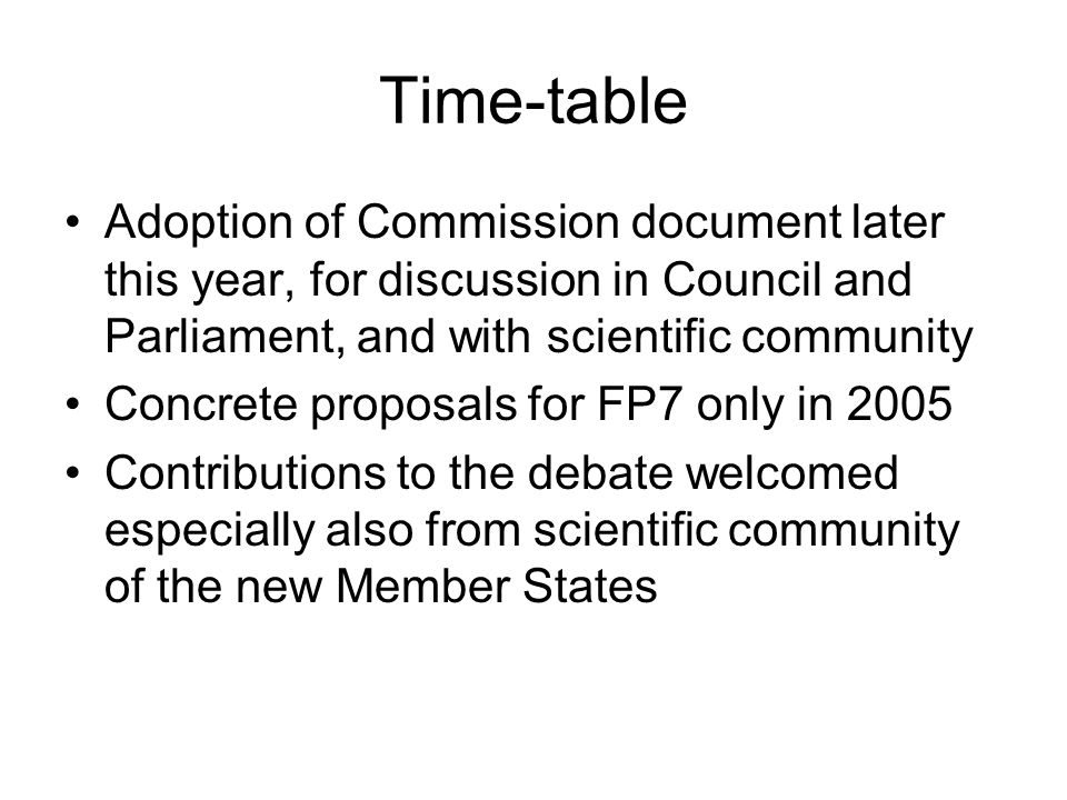 Time-table Adoption of Commission document later this year, for discussion in Council and Parliament, and with scientific community Concrete proposals for FP7 only in 2005 Contributions to the debate welcomed especially also from scientific community of the new Member States
