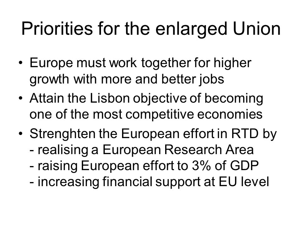 Priorities for the enlarged Union Europe must work together for higher growth with more and better jobs Attain the Lisbon objective of becoming one of the most competitive economies Strenghten the European effort in RTD by - realising a European Research Area - raising European effort to 3% of GDP - increasing financial support at EU level