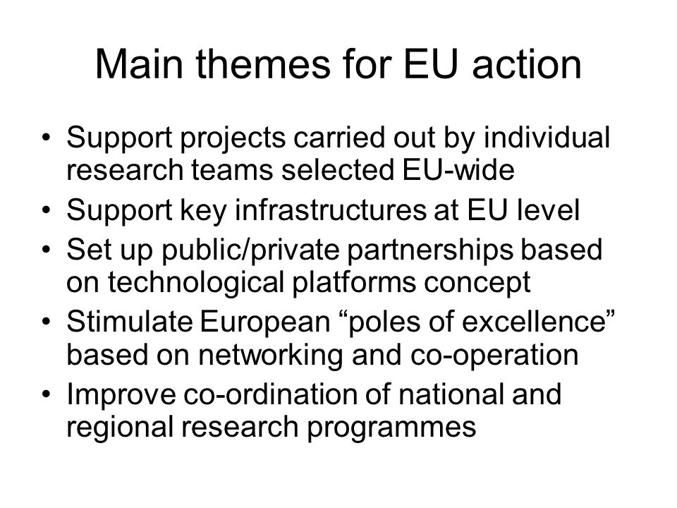 Main themes for EU action Support projects carried out by individual research teams selected EU-wide Support key infrastructures at EU level Set up public/private partnerships based on technological platforms concept Stimulate European poles of excellence based on networking and co-operation Improve co-ordination of national and regional research programmes