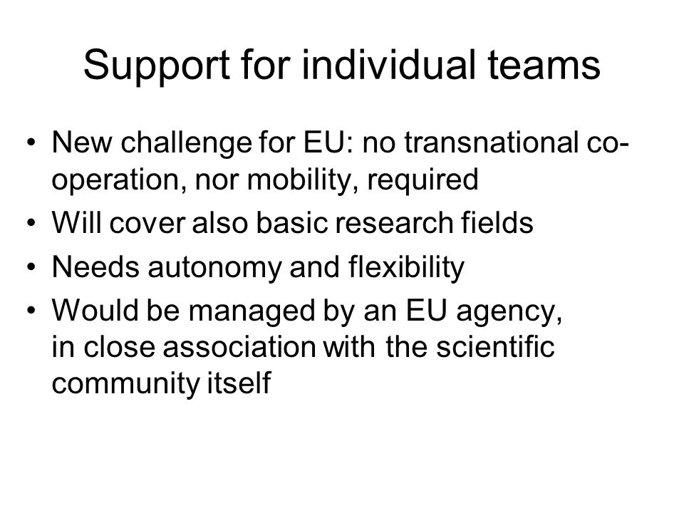 Support for individual teams New challenge for EU: no transnational co- operation, nor mobility, required Will cover also basic research fields Needs autonomy and flexibility Would be managed by an EU agency, in close association with the scientific community itself