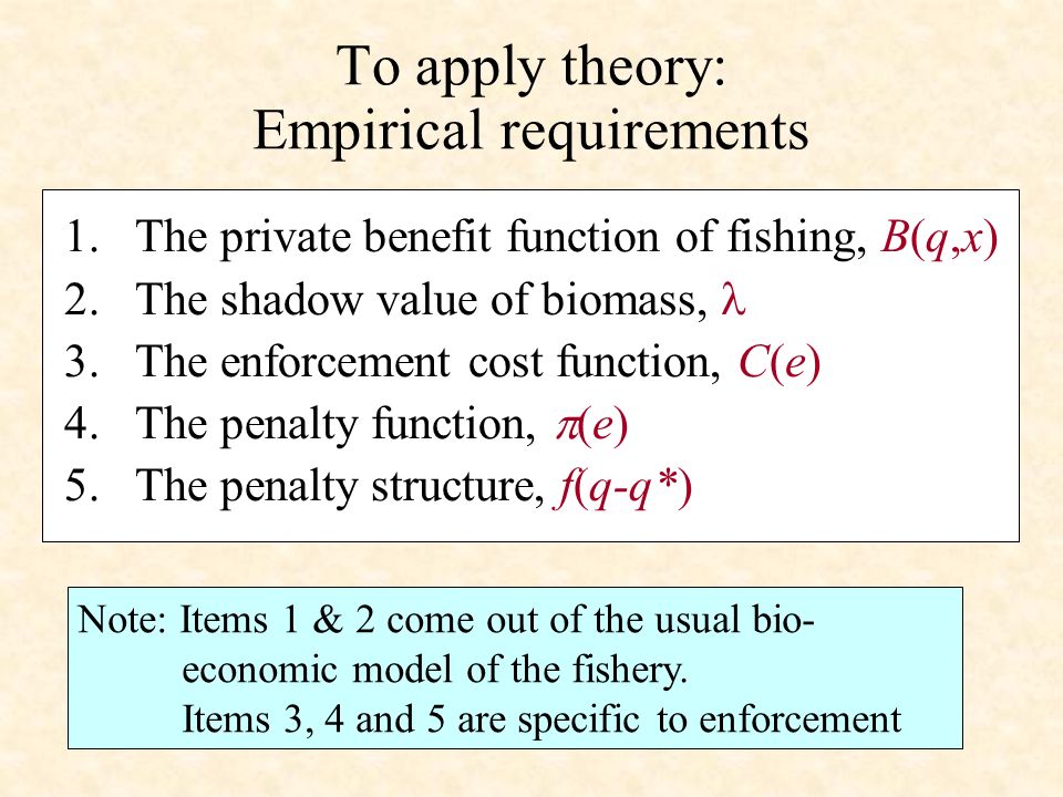 To apply theory: Empirical requirements 1.The private benefit function of fishing, B(q,x) 2.The shadow value of biomass, 3.The enforcement cost function, C(e) 4.The penalty function, (e) 5.The penalty structure, f(q-q*) Note: Items 1 & 2 come out of the usual bio- economic model of the fishery.