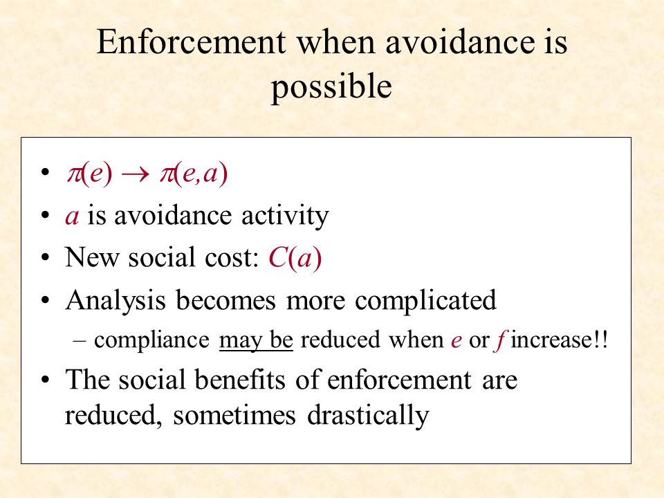 Enforcement when avoidance is possible (e) (e,a) a is avoidance activity New social cost: C(a) Analysis becomes more complicated –compliance may be reduced when e or f increase!.