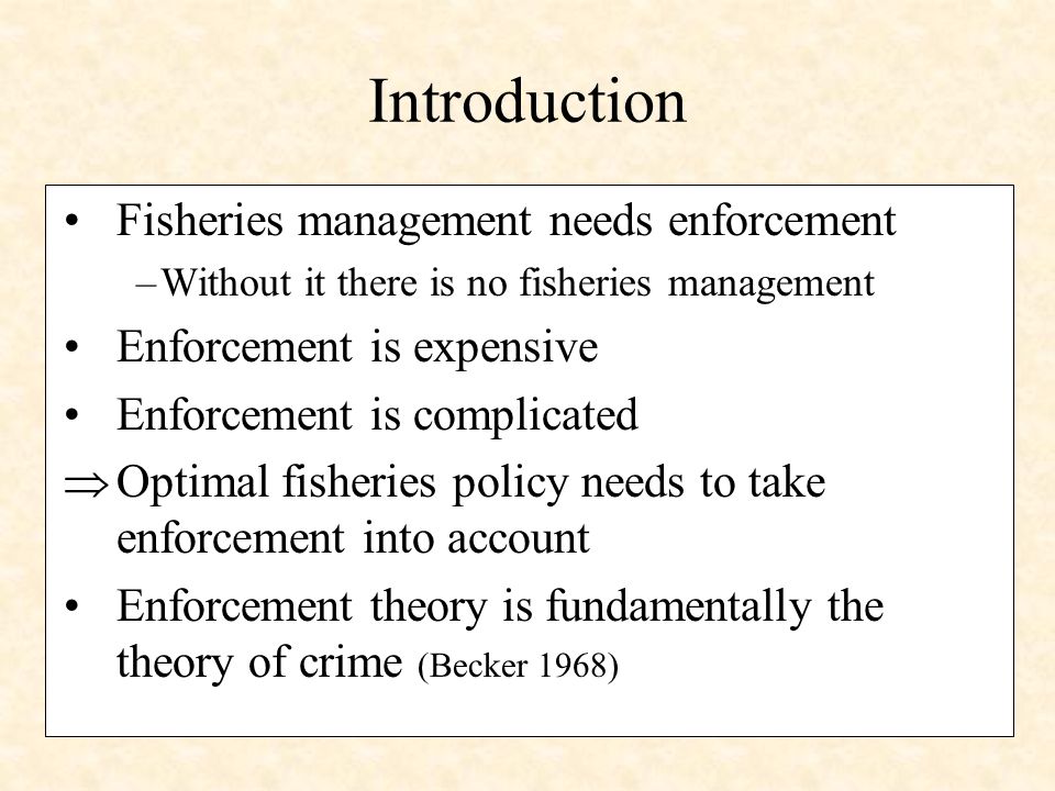 Introduction Fisheries management needs enforcement –Without it there is no fisheries management Enforcement is expensive Enforcement is complicated Optimal fisheries policy needs to take enforcement into account Enforcement theory is fundamentally the theory of crime (Becker 1968)