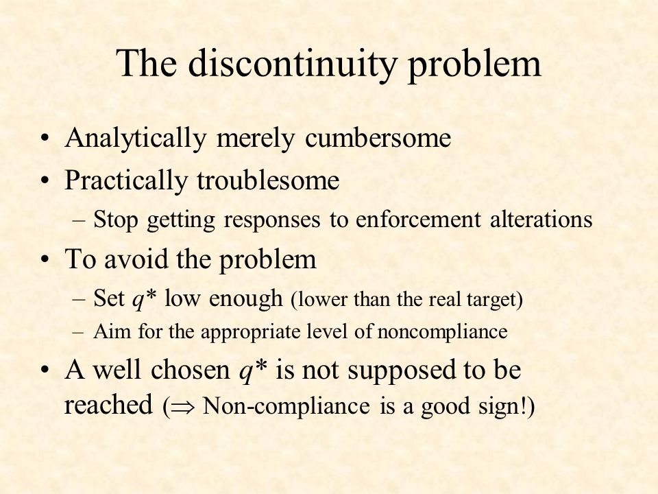 The discontinuity problem Analytically merely cumbersome Practically troublesome –Stop getting responses to enforcement alterations To avoid the problem –Set q* low enough (lower than the real target) –Aim for the appropriate level of noncompliance A well chosen q* is not supposed to be reached ( Non-compliance is a good sign!)