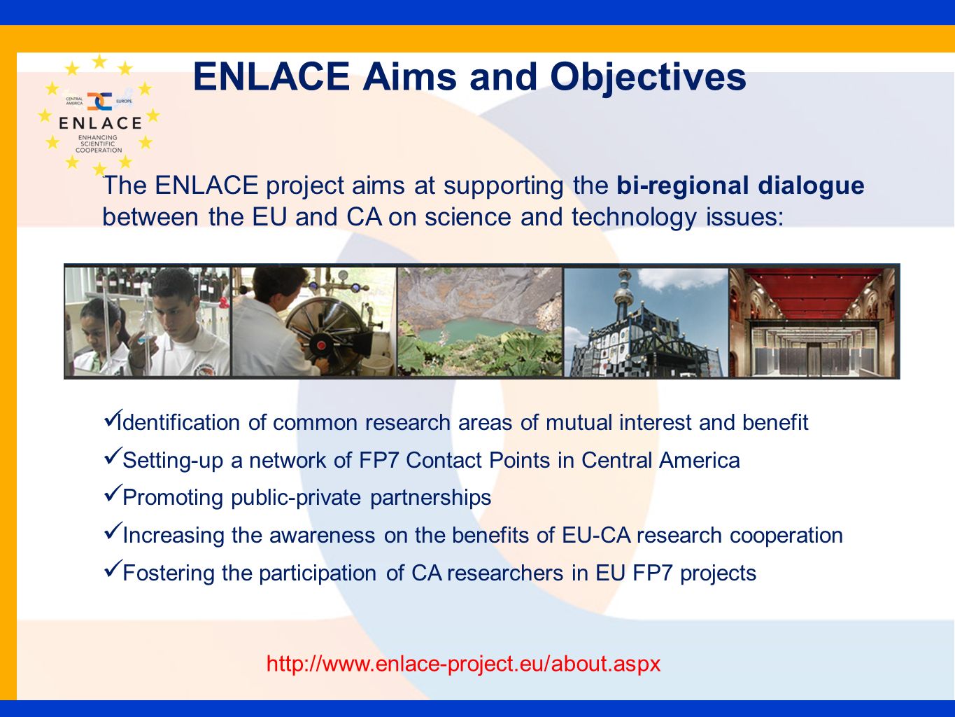 ENLACE Aims and Objectives The ENLACE project aims at supporting the bi-regional dialogue between the EU and CA on science and technology issues: Identification of common research areas of mutual interest and benefit Setting-up a network of FP7 Contact Points in Central America Promoting public-private partnerships Increasing the awareness on the benefits of EU-CA research cooperation Fostering the participation of CA researchers in EU FP7 projects
