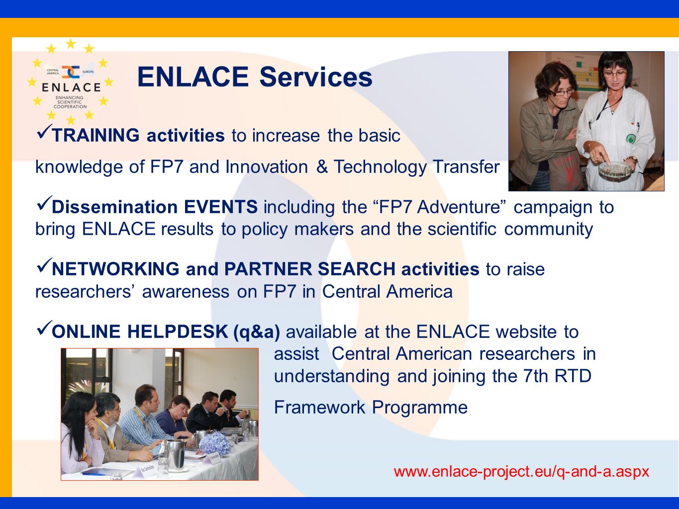 ENLACE Services TRAINING activities to increase the basic knowledge of FP7 and Innovation & Technology Transfer Dissemination EVENTS including the FP7 Adventure campaign to bring ENLACE results to policy makers and the scientific community NETWORKING and PARTNER SEARCH activities to raise researchers awareness on FP7 in Central America ONLINE HELPDESK (q&a) available at the ENLACE website to assist Central American researchers in understanding and joining the 7th RTD Framework Programme