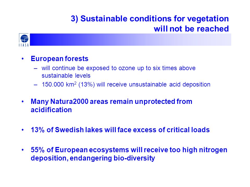 3) Sustainable conditions for vegetation will not be reached European forests –will continue be exposed to ozone up to six times above sustainable levels – km 2 (13%) will receive unsustainable acid deposition Many Natura2000 areas remain unprotected from acidification 13% of Swedish lakes will face excess of critical loads 55% of European ecosystems will receive too high nitrogen deposition, endangering bio-diversity