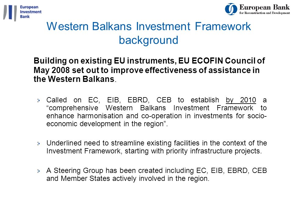 6 Western Balkans Investment Framework background Building on existing EU instruments, EU ECOFIN Council of May 2008 set out to improve effectiveness of assistance in the Western Balkans.
