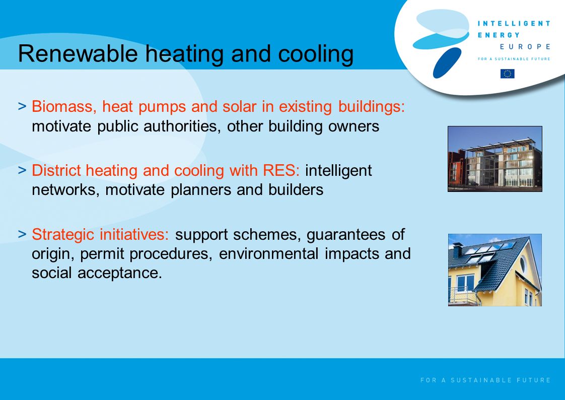 Renewable heating and cooling >Biomass, heat pumps and solar in existing buildings: motivate public authorities, other building owners >District heating and cooling with RES: intelligent networks, motivate planners and builders >Strategic initiatives: support schemes, guarantees of origin, permit procedures, environmental impacts and social acceptance.