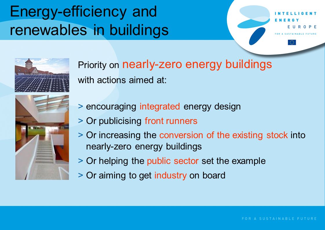 Energy-efficiency and renewables in buildings Priority on nearly-zero energy buildings with actions aimed at: >encouraging integrated energy design >Or publicising front runners >Or increasing the conversion of the existing stock into nearly-zero energy buildings >Or helping the public sector set the example >Or aiming to get industry on board