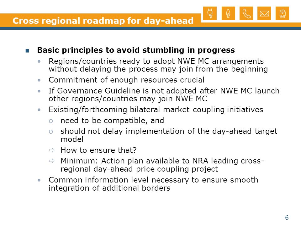 6 Cross regional roadmap for day-ahead Basic principles to avoid stumbling in progress Regions/countries ready to adopt NWE MC arrangements without delaying the process may join from the beginning Commitment of enough resources crucial If Governance Guideline is not adopted after NWE MC launch other regions/countries may join NWE MC Existing/forthcoming bilateral market coupling initiatives oneed to be compatible, and oshould not delay implementation of the day-ahead target model How to ensure that.
