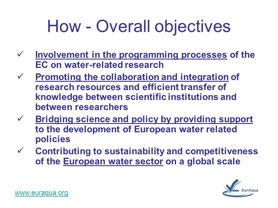 How - Overall objectives Involvement in the programming processes of the EC on water-related research Promoting the collaboration and integration of research resources and efficient transfer of knowledge between scientific institutions and between researchers Bridging science and policy by providing support to the development of European water related policies Contributing to sustainability and competitiveness of the European water sector on a global scale
