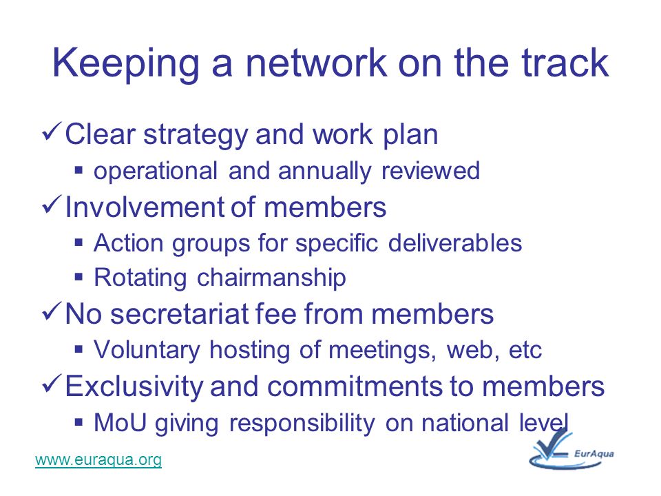 Keeping a network on the track Clear strategy and work plan operational and annually reviewed Involvement of members Action groups for specific deliverables Rotating chairmanship No secretariat fee from members Voluntary hosting of meetings, web, etc Exclusivity and commitments to members MoU giving responsibility on national level