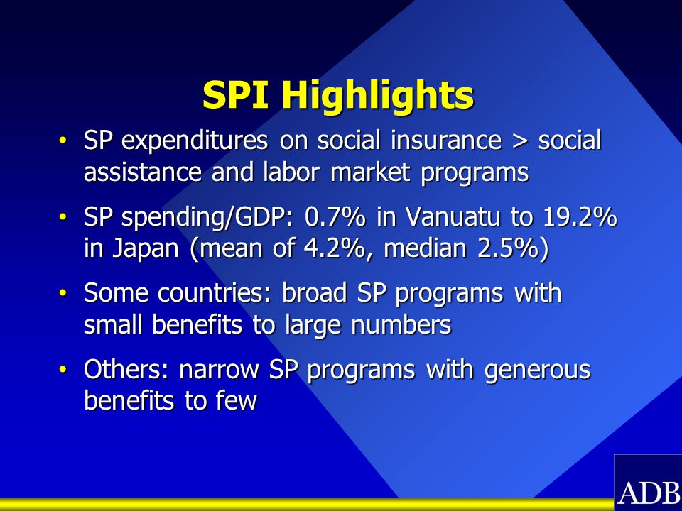 SPI Highlights SP expenditures on social insurance > social assistance and labor market programs SP expenditures on social insurance > social assistance and labor market programs SP spending/GDP: 0.7% in Vanuatu to 19.2% in Japan (mean of 4.2%, median 2.5%) SP spending/GDP: 0.7% in Vanuatu to 19.2% in Japan (mean of 4.2%, median 2.5%) Some countries: broad SP programs with small benefits to large numbers Some countries: broad SP programs with small benefits to large numbers Others: narrow SP programs with generous benefits to few Others: narrow SP programs with generous benefits to few