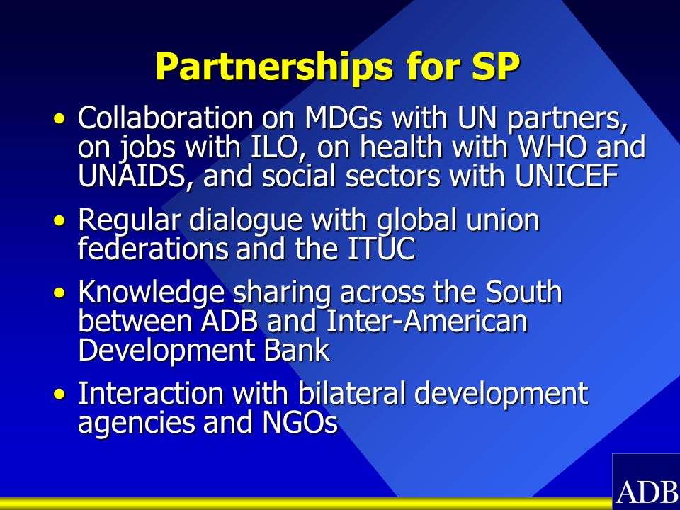 Partnerships for SP Collaboration on MDGs with UN partners, on jobs with ILO, on health with WHO and UNAIDS, and social sectors with UNICEFCollaboration on MDGs with UN partners, on jobs with ILO, on health with WHO and UNAIDS, and social sectors with UNICEF Regular dialogue with global union federations and the ITUCRegular dialogue with global union federations and the ITUC Knowledge sharing across the South between ADB and Inter-American Development BankKnowledge sharing across the South between ADB and Inter-American Development Bank Interaction with bilateral development agencies and NGOsInteraction with bilateral development agencies and NGOs