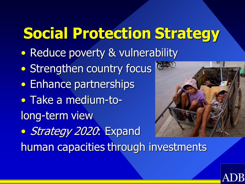 Social Protection Strategy Reduce poverty & vulnerabilityReduce poverty & vulnerability Strengthen country focusStrengthen country focus Enhance partnershipsEnhance partnerships Take a medium-to-Take a medium-to- long-term view Strategy 2020: ExpandStrategy 2020: Expand human capacities through investments
