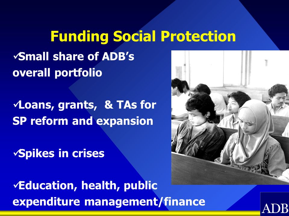 Funding Social Protection Small share of ADBs overall portfolio Loans, grants, & TAs for SP reform and expansion Spikes in crises Education, health, public expenditure management/finance