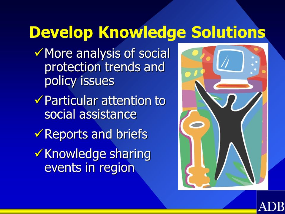 Develop Knowledge Solutions More analysis of social protection trends and policy issues More analysis of social protection trends and policy issues Particular attention to social assistance Particular attention to social assistance Reports and briefs Reports and briefs Knowledge sharing events in region Knowledge sharing events in region