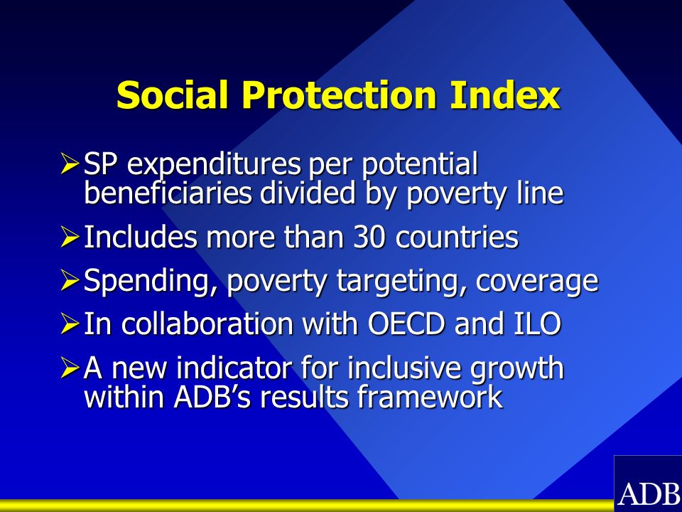 Social Protection Index SP expenditures per potential beneficiaries divided by poverty line SP expenditures per potential beneficiaries divided by poverty line Includes more than 30 countries Includes more than 30 countries Spending, poverty targeting, coverage Spending, poverty targeting, coverage In collaboration with OECD and ILO In collaboration with OECD and ILO A new indicator for inclusive growth within ADBs results framework A new indicator for inclusive growth within ADBs results framework