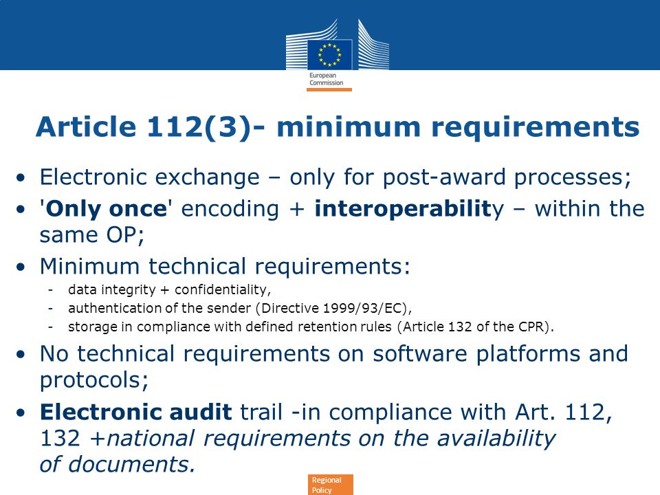 Regional Policy Article 112(3)- minimum requirements Electronic exchange – only for post-award processes; Only once encoding + interoperability – within the same OP; Minimum technical requirements: -data integrity + confidentiality, -authentication of the sender (Directive 1999/93/EC), -storage in compliance with defined retention rules (Article 132 of the CPR).
