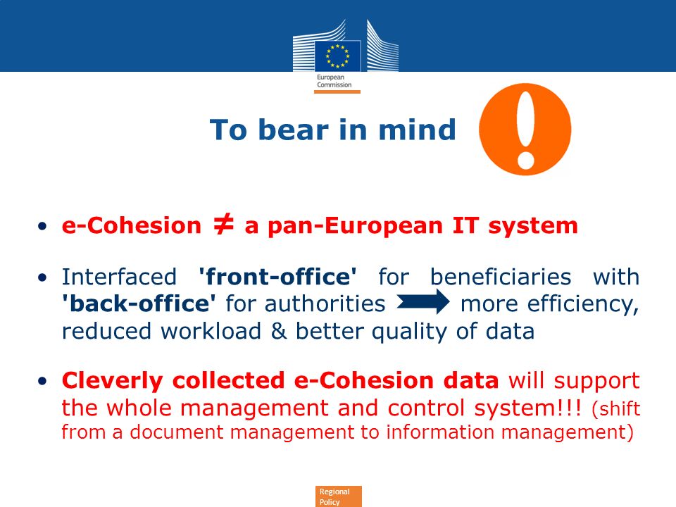 Regional Policy To bear in mind e-Cohesion a pan-European IT system Interfaced front-office for beneficiaries with back-office for authorities more efficiency, reduced workload & better quality of data Cleverly collected e-Cohesion data will support the whole management and control system!!.