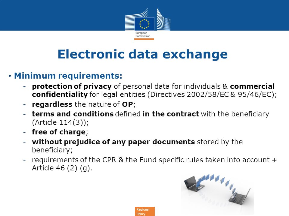 Regional Policy Electronic data exchange Minimum requirements: -protection of privacy of personal data for individuals & commercial confidentiality for legal entities (Directives 2002/58/EC & 95/46/EC); -regardless the nature of OP; -terms and conditions defined in the contract with the beneficiary (Article 114(3)); -free of charge; -without prejudice of any paper documents stored by the beneficiary; -requirements of the CPR & the Fund specific rules taken into account + Article 46 (2) (g).