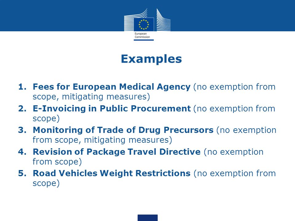 Examples 1.Fees for European Medical Agency (no exemption from scope, mitigating measures) 2.E-Invoicing in Public Procurement (no exemption from scope) 3.Monitoring of Trade of Drug Precursors (no exemption from scope, mitigating measures) 4.Revision of Package Travel Directive (no exemption from scope) 5.Road Vehicles Weight Restrictions (no exemption from scope)