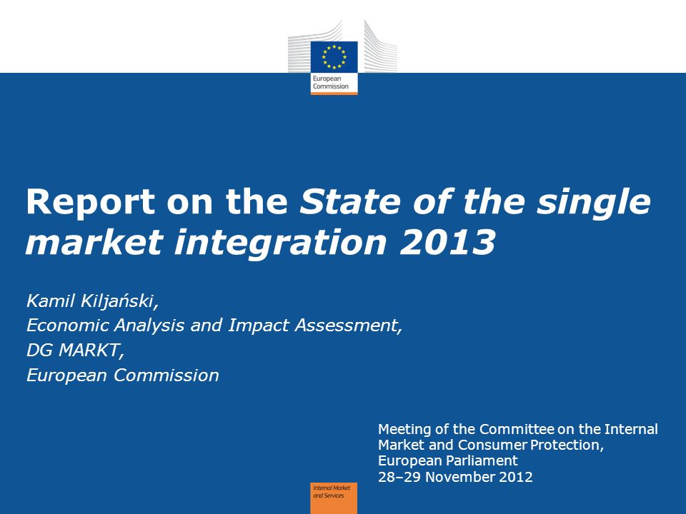 Report on the State of the single market integration 2013 Meeting of the Committee on the Internal Market and Consumer Protection, European Parliament 28–29 November 2012 Kamil Kiljański, Economic Analysis and Impact Assessment, DG MARKT, European Commission