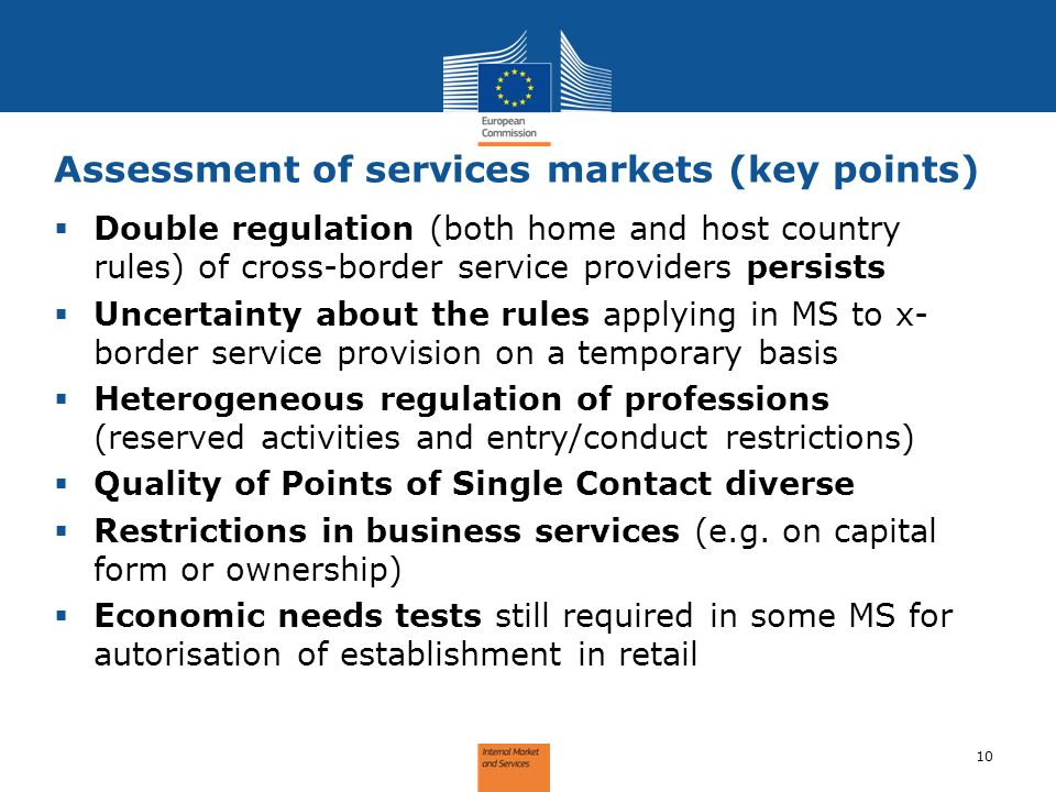 Assessment of services markets (key points) 10 Double regulation (both home and host country rules) of cross-border service providers persists Uncertainty about the rules applying in MS to x- border service provision on a temporary basis Heterogeneous regulation of professions (reserved activities and entry/conduct restrictions) Quality of Points of Single Contact diverse Restrictions in business services (e.g.