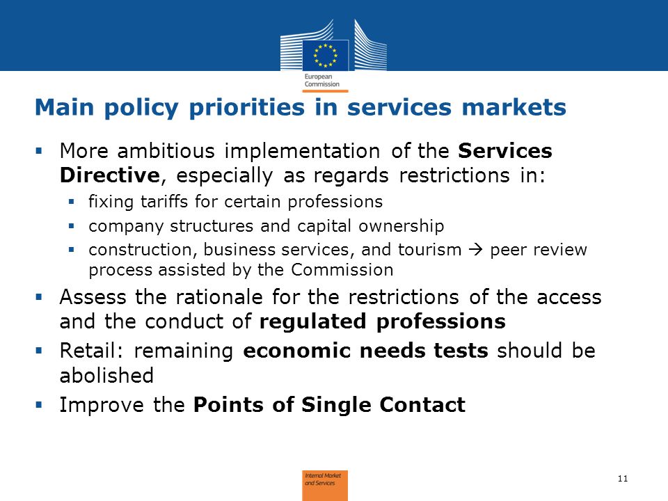 Main policy priorities in services markets 11 More ambitious implementation of the Services Directive, especially as regards restrictions in: fixing tariffs for certain professions company structures and capital ownership construction, business services, and tourism peer review process assisted by the Commission Assess the rationale for the restrictions of the access and the conduct of regulated professions Retail: remaining economic needs tests should be abolished Improve the Points of Single Contact
