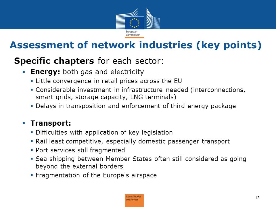 Assessment of network industries (key points) 12 Specific chapters for each sector: Energy: both gas and electricity Little convergence in retail prices across the EU Considerable investment in infrastructure needed (interconnections, smart grids, storage capacity, LNG terminals) Delays in transposition and enforcement of third energy package Transport: Difficulties with application of key legislation Rail least competitive, especially domestic passenger transport Port services still fragmented Sea shipping between Member States often still considered as going beyond the external borders Fragmentation of the Europe s airspace