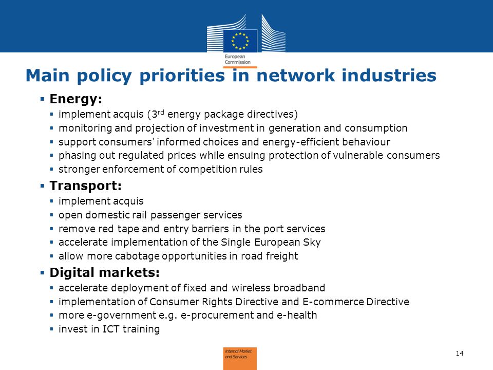 Main policy priorities in network industries 14 Energy: implement acquis (3 rd energy package directives) monitoring and projection of investment in generation and consumption support consumers informed choices and energy-efficient behaviour phasing out regulated prices while ensuing protection of vulnerable consumers stronger enforcement of competition rules Transport: implement acquis open domestic rail passenger services remove red tape and entry barriers in the port services accelerate implementation of the Single European Sky allow more cabotage opportunities in road freight Digital markets: accelerate deployment of fixed and wireless broadband implementation of Consumer Rights Directive and E-commerce Directive more e-government e.g.