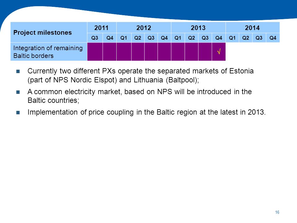 16 Currently two different PXs operate the separated markets of Estonia (part of NPS Nordic Elspot) and Lithuania (Baltpool); A common electricity market, based on NPS will be introduced in the Baltic countries; Implementation of price coupling in the Baltic region at the latest in 2013.
