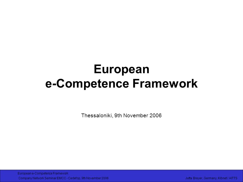 European e-Competence Framework Company Network Seminar EMCC - Cedefop, 9th November 2006 Jutta Breyer, Germany, Kibnet / AITTS European e-Competence Framework Thessaloniki, 9th November 2006