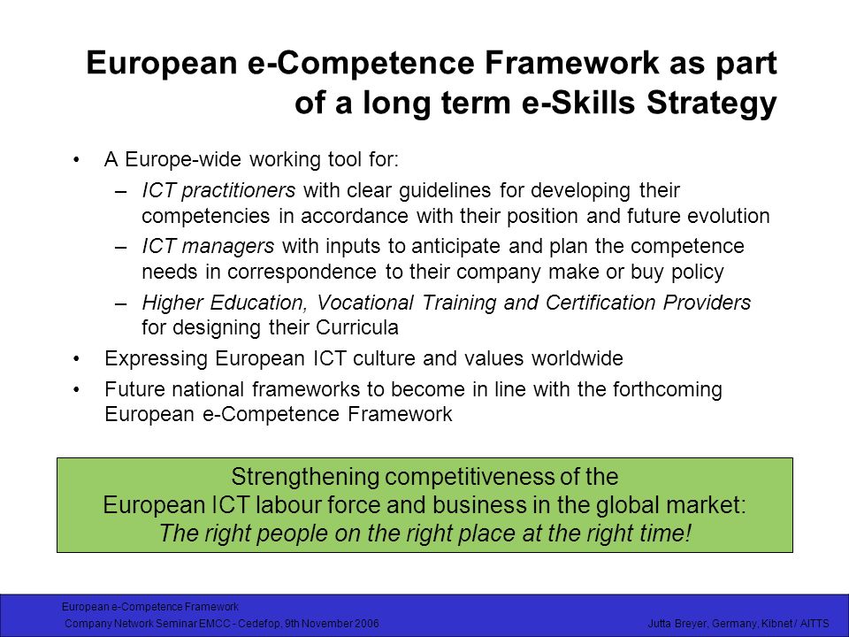 European e-Competence Framework Company Network Seminar EMCC - Cedefop, 9th November 2006 Jutta Breyer, Germany, Kibnet / AITTS European e-Competence Framework as part of a long term e-Skills Strategy A Europe-wide working tool for: –ICT practitioners with clear guidelines for developing their competencies in accordance with their position and future evolution –ICT managers with inputs to anticipate and plan the competence needs in correspondence to their company make or buy policy –Higher Education, Vocational Training and Certification Providers for designing their Curricula Expressing European ICT culture and values worldwide Future national frameworks to become in line with the forthcoming European e-Competence Framework Strengthening competitiveness of the European ICT labour force and business in the global market: The right people on the right place at the right time!