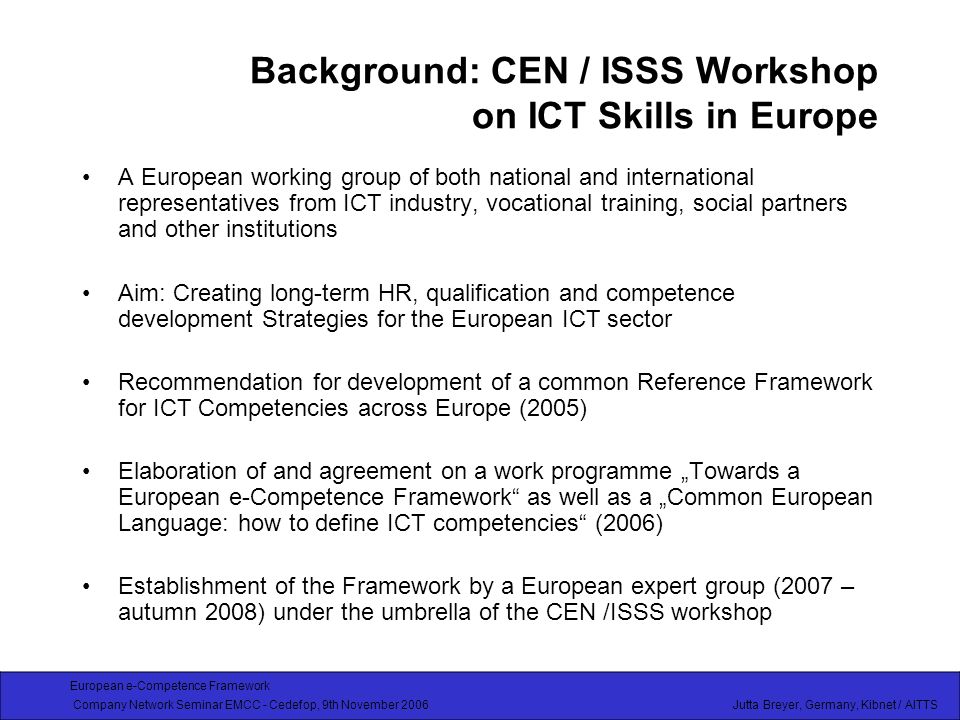 European e-Competence Framework Company Network Seminar EMCC - Cedefop, 9th November 2006 Jutta Breyer, Germany, Kibnet / AITTS Background: CEN / ISSS Workshop on ICT Skills in Europe A European working group of both national and international representatives from ICT industry, vocational training, social partners and other institutions Aim: Creating long-term HR, qualification and competence development Strategies for the European ICT sector Recommendation for development of a common Reference Framework for ICT Competencies across Europe (2005) Elaboration of and agreement on a work programme Towards a European e-Competence Framework as well as a Common European Language: how to define ICT competencies (2006) Establishment of the Framework by a European expert group (2007 – autumn 2008) under the umbrella of the CEN /ISSS workshop
