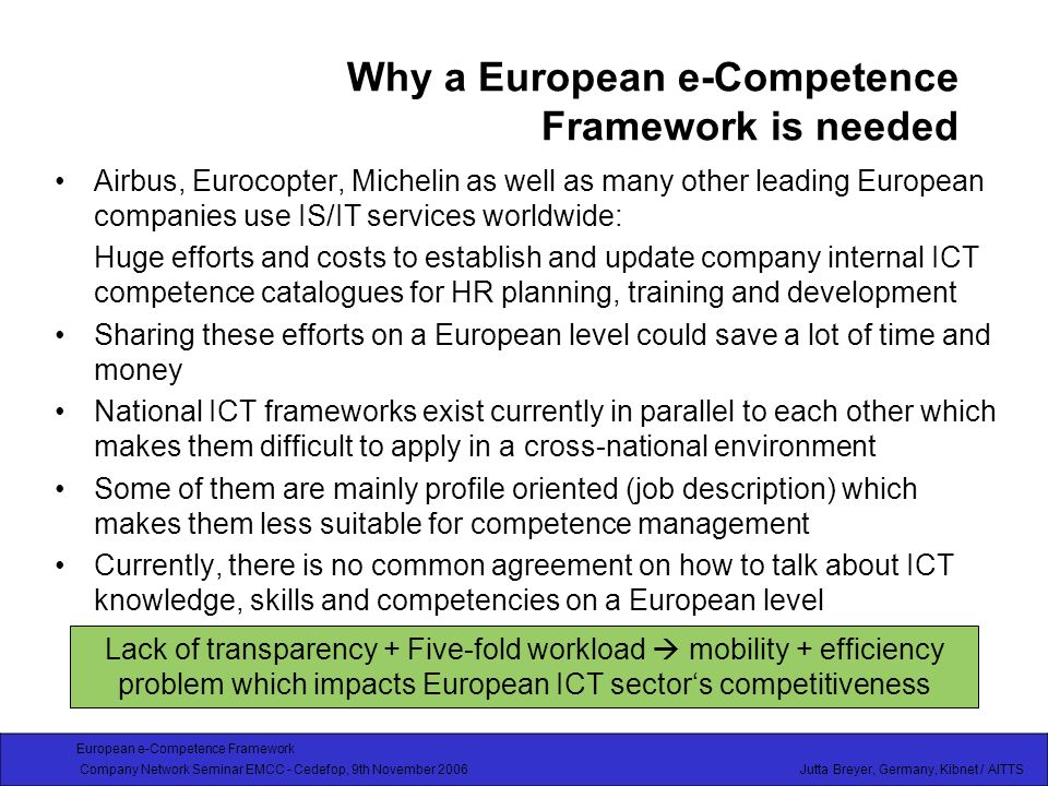 European e-Competence Framework Company Network Seminar EMCC - Cedefop, 9th November 2006 Jutta Breyer, Germany, Kibnet / AITTS Why a European e-Competence Framework is needed Airbus, Eurocopter, Michelin as well as many other leading European companies use IS/IT services worldwide: Huge efforts and costs to establish and update company internal ICT competence catalogues for HR planning, training and development Sharing these efforts on a European level could save a lot of time and money National ICT frameworks exist currently in parallel to each other which makes them difficult to apply in a cross-national environment Some of them are mainly profile oriented (job description) which makes them less suitable for competence management Currently, there is no common agreement on how to talk about ICT knowledge, skills and competencies on a European level Lack of transparency + Five-fold workload mobility + efficiency problem which impacts European ICT sectors competitiveness
