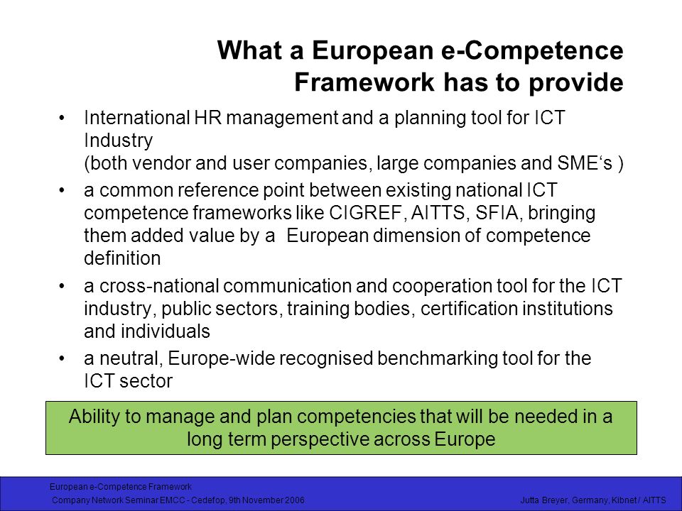 European e-Competence Framework Company Network Seminar EMCC - Cedefop, 9th November 2006 Jutta Breyer, Germany, Kibnet / AITTS What a European e-Competence Framework has to provide International HR management and a planning tool for ICT Industry (both vendor and user companies, large companies and SMEs ) a common reference point between existing national ICT competence frameworks like CIGREF, AITTS, SFIA, bringing them added value by a European dimension of competence definition a cross-national communication and cooperation tool for the ICT industry, public sectors, training bodies, certification institutions and individuals a neutral, Europe-wide recognised benchmarking tool for the ICT sector Ability to manage and plan competencies that will be needed in a long term perspective across Europe
