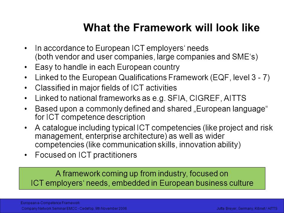 European e-Competence Framework Company Network Seminar EMCC - Cedefop, 9th November 2006 Jutta Breyer, Germany, Kibnet / AITTS What the Framework will look like In accordance to European ICT employers needs (both vendor and user companies, large companies and SMEs) Easy to handle in each European country Linked to the European Qualifications Framework (EQF, level 3 - 7) Classified in major fields of ICT activities Linked to national frameworks as e.g.