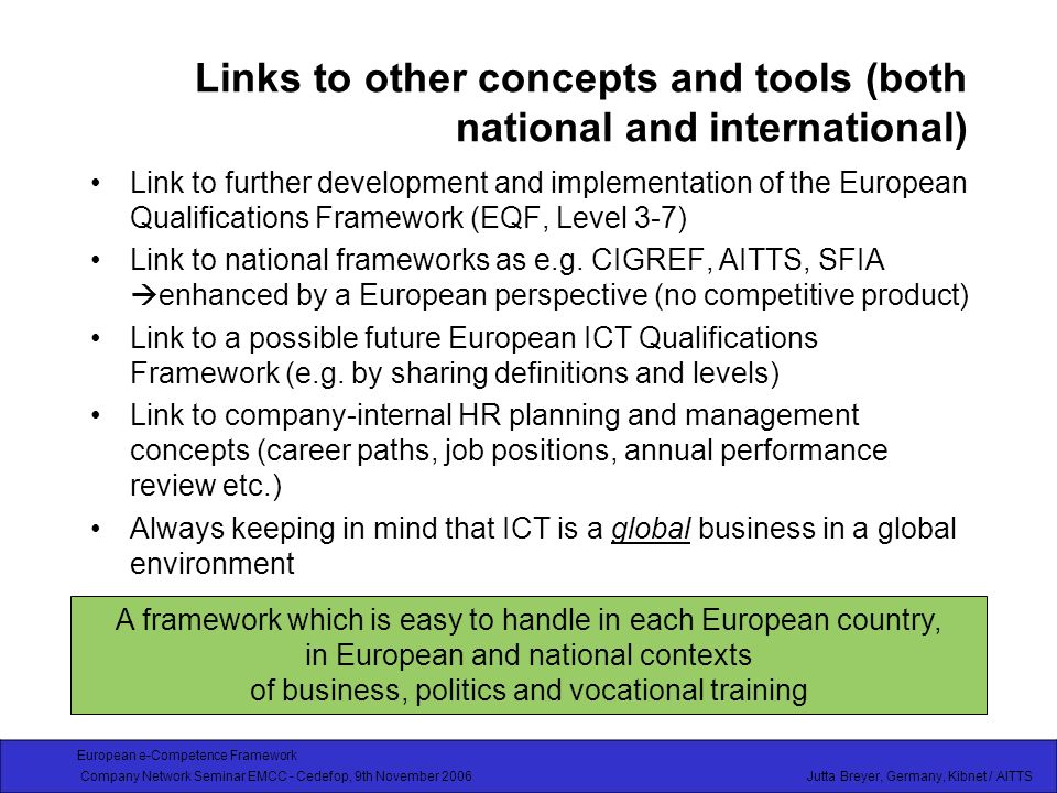 European e-Competence Framework Company Network Seminar EMCC - Cedefop, 9th November 2006 Jutta Breyer, Germany, Kibnet / AITTS Links to other concepts and tools (both national and international) Link to further development and implementation of the European Qualifications Framework (EQF, Level 3-7) Link to national frameworks as e.g.