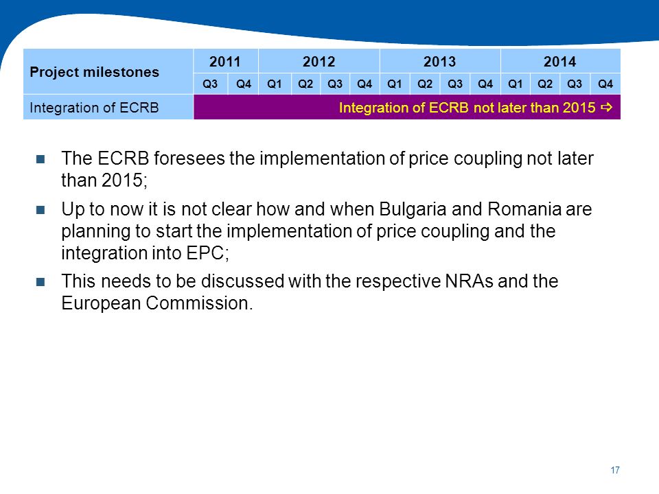 17 The ECRB foresees the implementation of price coupling not later than 2015; Up to now it is not clear how and when Bulgaria and Romania are planning to start the implementation of price coupling and the integration into EPC; This needs to be discussed with the respective NRAs and the European Commission.
