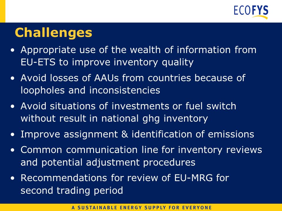 Challenges Appropriate use of the wealth of information from EU-ETS to improve inventory quality Avoid losses of AAUs from countries because of loopholes and inconsistencies Avoid situations of investments or fuel switch without result in national ghg inventory Improve assignment & identification of emissions Common communication line for inventory reviews and potential adjustment procedures Recommendations for review of EU-MRG for second trading period