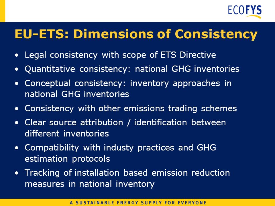 EU-ETS: Dimensions of Consistency Legal consistency with scope of ETS Directive Quantitative consistency: national GHG inventories Conceptual consistency: inventory approaches in national GHG inventories Consistency with other emissions trading schemes Clear source attribution / identification between different inventories Compatibility with industy practices and GHG estimation protocols Tracking of installation based emission reduction measures in national inventory