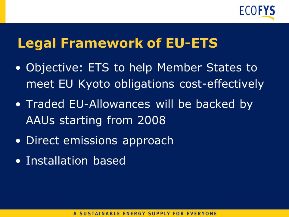 Legal Framework of EU-ETS Objective: ETS to help Member States to meet EU Kyoto obligations cost-effectively Traded EU-Allowances will be backed by AAUs starting from 2008 Direct emissions approach Installation based